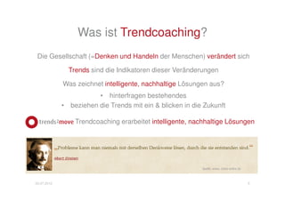 Trendcoaching


                                                               Quelle: www. zitate-online.de




             Das Denken und Handeln der Menschen verändert sich stetig
                  Trends sind die Indikatoren dieser Veränderungen



                Trendcoaching erbringt nachhaltige Lösungen, indem

                         bestehendes hinterfragt wird und

                 Trends (=Zukunft) in die Lösung einbezogen werden

03.07.2012                                                                                     5
 