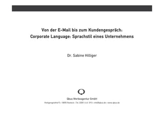 Von der E-Mail bis zum Kundengespräch:
Corporate Language: Sprachstil eines Unternehmens


                                Dr. Sabine Hilliger




                               Qbus Werbeagentur GmbH
      Heiligengeisthof 5 • 18055 Rostock • Tel. (0381) 4 61 39 0 • info@qbus.de • www.qbus.de
 