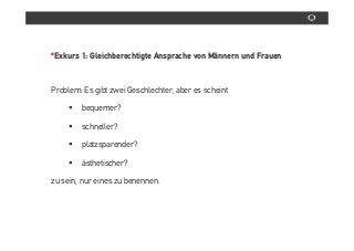 *Exkurs 1: Gleichberechtigte Ansprache von Männern und Frauen



Problem: Es gibt zwei Geschlechter, aber es scheint

        bequemer?

        schneller?

        platzsparender?

        âsthetischer?

zu sein, nur eines zu benennen.
 