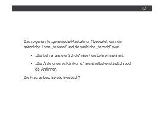 Das so genannte „generische Maskulinum“ bedeutet, dass die
mânnliche Form „benannt“ und die weibliche „bedacht“ wird:

       „Die Lehrer unserer Schule“ meint die Lehrerinnen mit.

       „Die Ärzte unseres Klinikums“ meint selbstverstândlich auch
       die Ärztinnen.

Die Frau: unbeschreiblich weiblich?
 