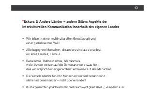 *Exkurs 2: Andere Länder – andere Sitten: Aspekte der
interkulturellen Kommunikation innerhalb des eigenen Landes


  Wir leben in einer multikulturellen Gesellschaft und
  einer globalisierten Welt.

  Alle begegnen Menschen, die anders sind als sie selbst:
  in Beruf, Freizeit, Familie.

  Rassismus, Katholizismus, Islamismus:
  viele -ismen weisen auf die Dominanz von etwas hin –
  das widerspricht einer gerechten Sichtweise auf alle Menschen.

  Die Verschiedenheiten von Menschen werden benannt und
  stehen nebeneinander – nicht übereinander!

  Kulturgerechte Sprache drückt die Gleichwertigkeit alles „Seienden“ aus.
 