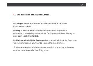 *… und außerhalb des eigenen Landes



Die Religion vermittelt Werte und Normen, die die Menschen eines
Kulturkreises prâgen.

Bildung: In verschiedenen Teilen der Welt werden Bildungsinhalte
unterschiedlich festgelegt und vermittelt. Der Zugang zu höherer Bildung ist
nicht überall selbstverstândlich.

Politisch-gesellschaftliche Systeme gehen unterschiedlich mit der Beachtung
von Menschenrechten um: Gesetze, Medien, Meinungsfreiheit…

  International agierende Unternehmen berücksichtigen diese und andere
Aspekte in der Ansprache ihrer Zielgruppen.
 