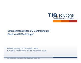 Unternehmensweites DQ Controlling auf
Basis von BI-Werkzeugen




Doreen Hartung, TIQ Solutions GmbH
6. GIQMC, Bad Soden, 26.-28. November 2008



© 2007 TIQ Solutions GmbH • All Rights Reserved. – GIQMC Bad Soden, 26-28. November 2008
 