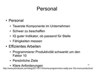 10
Personal
● Personal
● Teuerste Komponente im Unternehmen
● Schwer zu beschaffen
● IQ guter Indikator, ob passend für Stelle
● Fähigkeiten messen
● Effizientes Arbeiten
● Programmierer Produktivität schwankt um den
Faktor 10
● Persönliche Ziele
● Klare Anforderungen
http://www.johndcook.com/blog/2011/01/10/some-programmers-really-are-10x-more-productive/
 