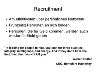 14
Recruitment
● Am effektivsten über persönliches Netzwerk
● Frühzeitig Personen an sich binden
● Personen, die für Geld kommen, werden auch
wieder für Geld gehen
"In looking for people to hire, you look for three qualities:
integrity, intelligence, and energy. And if they don't have the
first, the other two will kill you."
Warren Buffet
CEO, Berkshire Hathaway
 