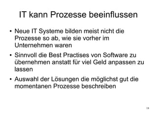 18
IT kann Prozesse beeinflussen
● Neue IT Systeme bilden meist nicht die
Prozesse so ab, wie sie vorher im
Unternehmen waren
● Sinnvoll die Best Practises von Software zu
übernehmen anstatt für viel Geld anpassen zu
lassen
● Auswahl der Lösungen die möglichst gut die
momentanen Prozesse beschreiben
 