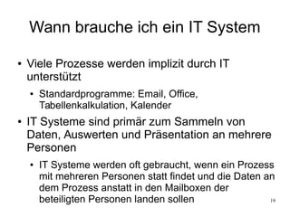 19
Wann brauche ich ein IT System
● Viele Prozesse werden implizit durch IT
unterstützt
● Standardprogramme: Email, Office,
Tabellenkalkulation, Kalender
● IT Systeme sind primär zum Sammeln von
Daten, Auswerten und Präsentation an mehrere
Personen
● IT Systeme werden oft gebraucht, wenn ein Prozess
mit mehreren Personen statt findet und die Daten an
dem Prozess anstatt in den Mailboxen der
beteiligten Personen landen sollen
 