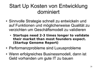 20
Start Up Kosten von Entwicklung
dominiert
● Sinnvolle Strategie schnell zu entwickeln und
auf Funktionen und möglicherweise Qualität zu
verzichten um Geschäftsmodell zu validieren
● Startups need 2-3 times longer to validate
their market than most founders expect.
(Startup Genome Report)
● Performanzprobleme sind Luxusprobleme
● Wenn erfolgreiches Businessmodell, dann ist
Geld vorhanden um gute IT zu bauen
 