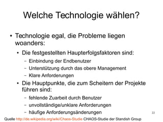 22
Welche Technologie wählen?
● Technologie egal, die Probleme liegen
woanders:
● Die festgestellten Haupterfolgsfaktoren sind:
– Einbindung der Endbenutzer
– Unterstützung durch das obere Management
– Klare Anforderungen
● Die Hauptpunkte, die zum Scheitern der Projekte
führen sind:
– fehlende Zuarbeit durch Benutzer
– unvollständige/unklare Anforderungen
– häufige Anforderungsänderungen
Quelle http://de.wikipedia.org/wiki/Chaos-Studie CHAOS-Studie der Standish Group
 
