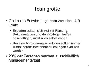29
Teamgröße
● Optimales Entwicklungsteam zwischen 4-9
Leute
● Experten sollten sich viel mit Planung,
Dokumentation und den Kollegen helfen
beschäftigen, nicht alles selbst coden
● Um eine Anforderung zu erfüllen sollten immer
zuerst bereits bestehende Lösungen evaluiert
werden
● 20% der Personen machen ausschließlich
Managementarbeit
 