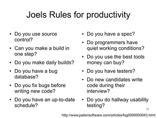 31
http://www.joelonsoftware.com/articles/fog0000000043.html
Joels Rules for productivity
● Do you use source
control?
● Can you make a build in
one step?
● Do you make daily builds?
● Do you have a bug
database?
● Do you fix bugs before
writing new code?
● Do you have an up-to-date
schedule?
● Do you have a spec?
● Do programmers have
quiet working conditions?
● Do you use the best tools
money can buy?
● Do you have testers?
● Do new candidates write
code during their
interview?
● Do you do hallway usability
testing?
 