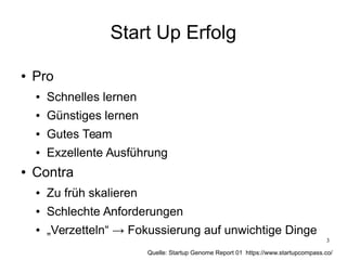 3
Start Up Erfolg
● Pro
● Schnelles lernen
● Günstiges lernen
● Gutes Team
● Exzellente Ausführung
● Contra
● Zu früh skalieren
● Schlechte Anforderungen
● „Verzetteln“ → Fokussierung auf unwichtige Dinge
Quelle: Startup Genome Report 01 https://www.startupcompass.co/
 