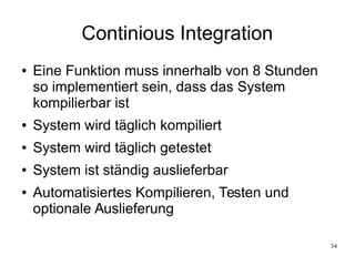 34
Continious Integration
● Eine Funktion muss innerhalb von 8 Stunden
so implementiert sein, dass das System
kompilierbar ist
● System wird täglich kompiliert
● System wird täglich getestet
● System ist ständig auslieferbar
● Automatisiertes Kompilieren, Testen und
optionale Auslieferung
 
