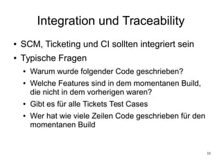 35
Integration und Traceability
● SCM, Ticketing und CI sollten integriert sein
● Typische Fragen
● Warum wurde folgender Code geschrieben?
● Welche Features sind in dem momentanen Build,
die nicht in dem vorherigen waren?
● Gibt es für alle Tickets Test Cases
● Wer hat wie viele Zeilen Code geschrieben für den
momentanen Build
 