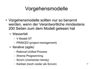 36
Vorgehensmodelle
● Vorgehensmodelle sollten nur so benannt
werden, wenn der Verantwortliche mindestens
200 Seiten zum dem Modell gelesen hat
● Wasserfall
– V Modell XT
– PRINCE2 (project management)
● Iterative (agile)
– Rational Unified Process
– Xtreme Programming
– Scrum (momentan trendy)
– Kanban (noch cooler als Scrum)
 