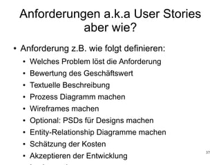 37
Anforderungen a.k.a User Stories
aber wie?
● Anforderung z.B. wie folgt definieren:
● Welches Problem löst die Anforderung
● Bewertung des Geschäftswert
● Textuelle Beschreibung
● Prozess Diagramm machen
● Wireframes machen
● Optional: PSDs für Designs machen
● Entity-Relationship Diagramme machen
● Schätzung der Kosten
● Akzeptieren der Entwicklung
 