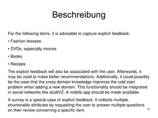 42
Beschreibung
For the following items, it is advisable to capture explicit feedback:
• Fashion dresses
• DVDs, especially movies
• Books
• Recipes
The explicit feedback will also be associated with the user. Afterwards, it 
may be used to make better recommendations. Additionally, it could possibly 
be the case that the cross domain knowledge improves the cold start 
problem when adding a new domain. This functionality should be integrated 
in social networks like studiVZ. A mobile app should be made available.
A survey is a special case of explicit feedback. It collects multiple, 
enumerable attributes by requesting the user to answer multiple questions 
on their review concerning a specific item.
 