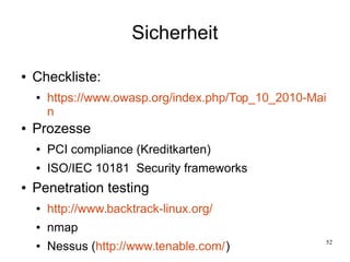52
Sicherheit
● Checkliste:
● https://www.owasp.org/index.php/Top_10_2010-Mai
n
● Prozesse
● PCI compliance (Kreditkarten)
● ISO/IEC 10181 Security frameworks
● Penetration testing
● http://www.backtrack-linux.org/
● nmap
● Nessus (http://www.tenable.com/)
 