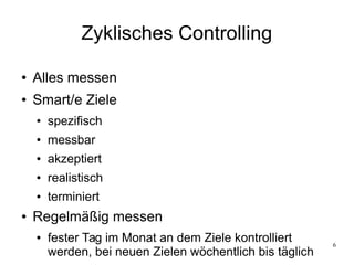 6
Zyklisches Controlling
● Alles messen
● Smart/e Ziele
● spezifisch
● messbar
● akzeptiert
● realistisch
● terminiert
● Regelmäßig messen
● fester Tag im Monat an dem Ziele kontrolliert
werden, bei neuen Zielen wöchentlich bis täglich
 