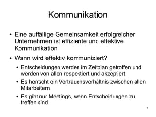 7
Kommunikation
● Eine auffällige Gemeinsamkeit erfolgreicher
Unternehmen ist effiziente und effektive
Kommunikation
● Wann wird effektiv kommuniziert?
● Entscheidungen werden im Zeitplan getroffen und
werden von allen respektiert und akzeptiert
● Es herrscht ein Vertrauensverhältnis zwischen allen
Mitarbeitern
● Es gibt nur Meetings, wenn Entscheidungen zu
treffen sind
 