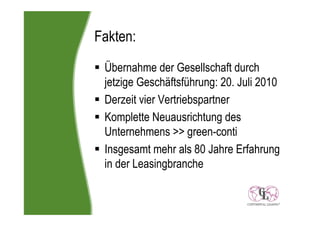 Fakten:
 Übernahme der Gesellschaft durch
 jetzige Geschäftsführung: 20. Juli 2010
 Derzeit vier Vertriebspartner
 Komplette Neuausrichtung des
 Unternehmens >> green-conti
 Insgesamt mehr als 80 Jahre Erfahrung
 in der Leasingbranche
 