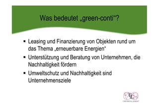 Was bedeutet „green-conti“?


Leasing und Finanzierung von Objekten rund um
das Thema „erneuerbare Energien“
Unterstützung und Beratung von Unternehmen, die
Nachhaltigkeit fördern
Umweltschutz und Nachhaltigkeit sind
Unternehmensziele
 