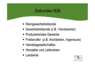 Zielkunden B2B

Kleingewerbetreibende
Gewerbetreibende (z.B.: Handwerker)
Produzierendes Gewerbe
Freiberufler (z.B. Architekten, Ingenieure)
Handelsgesellschaften
Hersteller und Lieferanten
Landwirte
 