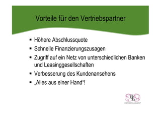 Vorteile für den Vertriebspartner

Höhere Abschlussquote
Schnelle Finanzierungszusagen
Zugriff auf ein Netz von unterschiedlichen Banken
und Leasinggesellschaften
Verbesserung des Kundenansehens
„Alles aus einer Hand“!
 