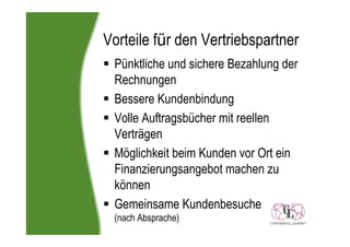 Vorteile für den Vertriebspartner
 Pünktliche und sichere Bezahlung der
 Rechnungen
 Bessere Kundenbindung
 Volle Auftragsbücher mit reellen
 Verträgen
 Möglichkeit beim Kunden vor Ort ein
 Finanzierungsangebot machen zu
 können
 Gemeinsame Kundenbesuche
 (nach Absprache)
 