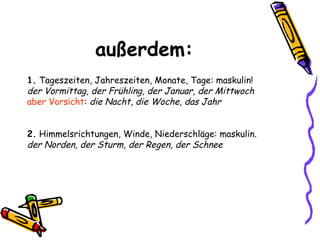 außerdem: 1.  Tageszeiten, Jahreszeiten, Monate, Tage: maskulin! der Vormittag, der Frühling, der Januar, der Mittwoch aber Vorsicht :  die Nacht ,  die Woche, das Jahr 2.  Himmelsrichtungen, Winde, Niederschläge: maskulin. der Norden, der Sturm, der Regen, der Schnee   