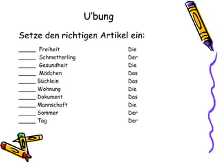 U’bung Setze den richtigen Artikel ein: _____  Freiheit Die _____  Schmetterling Der _____  Gesundheit Die _____  Mädchen Das _____ Büchlein Das _____ Wohnung Die _____ Dokument Das _____ Mannschaft Die _____ Sommer Der _____ Tag Der 