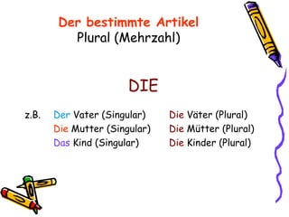 Der bestimmte Artikel Plural (Mehrzahl) DIE z.B. Der  Vater (Singular) Die  Väter (Plural) Die  Mutter (Singular) Die  Mütter (Plural) Das  Kind (Singular)   Die  Kinder (Plural) 