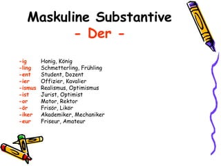 Maskuline Substantive - Der - -ig Honig, König -ling Schmetterling, Frühling -ent Student, Dozent -ier Offizier, Kavalier -ismus Realismus, Optimismus -ist Jurist, Optimist -or Motor, Rektor -ör Frisör, Likör -iker Akademiker, Mechaniker -eur Friseur, Amateur 