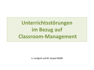 Unterrichtsstörungen
im Bezug auf
Classroom-Management
S. Landgraf und M. Vaupel MEBB
 