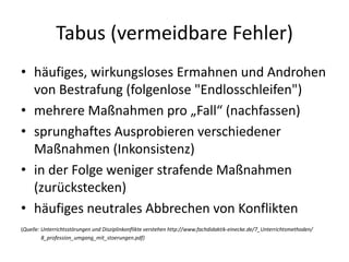 Tabus (vermeidbare Fehler)
• häufiges, wirkungsloses Ermahnen und Androhen
von Bestrafung (folgenlose "Endlosschleifen")
• mehrere Maßnahmen pro „Fall“ (nachfassen)
• sprunghaftes Ausprobieren verschiedener
Maßnahmen (Inkonsistenz)
• in der Folge weniger strafende Maßnahmen
(zurückstecken)
• häufiges neutrales Abbrechen von Konflikten
(Quelle: Unterrichtsstörungen und Disziplinkonflikte verstehen http://www.fachdidaktik-einecke.de/7_Unterrichtsmethoden/
8_profession_umgang_mit_stoerungen.pdf)
 