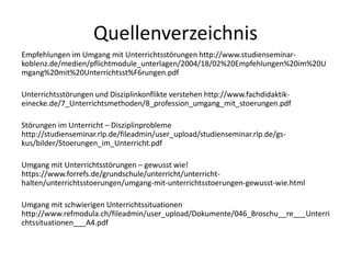 Quellenverzeichnis
Empfehlungen im Umgang mit Unterrichtsstörungen http://www.studienseminar-
koblenz.de/medien/pflichtmodule_unterlagen/2004/18/02%20Empfehlungen%20im%20U
mgang%20mit%20Unterrichtsst%F6rungen.pdf
Unterrichtsstörungen und Disziplinkonflikte verstehen http://www.fachdidaktik-
einecke.de/7_Unterrichtsmethoden/8_profession_umgang_mit_stoerungen.pdf
Störungen im Unterricht – Disziplinprobleme
http://studienseminar.rlp.de/fileadmin/user_upload/studienseminar.rlp.de/gs-
kus/bilder/Stoerungen_im_Unterricht.pdf
Umgang mit Unterrichtsstörungen – gewusst wie!
https://www.forrefs.de/grundschule/unterricht/unterricht-
halten/unterrichtsstoerungen/umgang-mit-unterrichtsstoerungen-gewusst-wie.html
Umgang mit schwierigen Unterrichtssituationen
http://www.refmodula.ch/fileadmin/user_upload/Dokumente/046_Broschu__re___Unterri
chtssituationen___A4.pdf
 