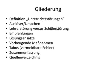 Gliederung
• Definition „Unterrichtsstörungen“
• Auslöser/Ursachen
• Lehrerstörung versus Schülerstörung
• Empfehlungen
• Lösungsansätze
• Vorbeugende Maßnahmen
• Tabus (vermeidbare Fehler)
• Zusammenfassung
• Quellenverzeichnis
 
