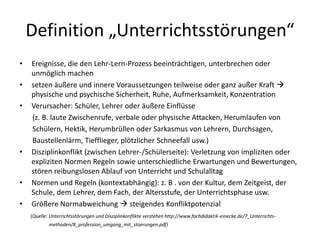 Definition „Unterrichtsstörungen“
• Ereignisse, die den Lehr-Lern-Prozess beeinträchtigen, unterbrechen oder
unmöglich machen
• setzen äußere und innere Voraussetzungen teilweise oder ganz außer Kraft 
physische und psychische Sicherheit, Ruhe, Aufmerksamkeit, Konzentration
• Verursacher: Schüler, Lehrer oder äußere Einflüsse
(z. B. laute Zwischenrufe, verbale oder physische Attacken, Herumlaufen von
Schülern, Hektik, Herumbrüllen oder Sarkasmus von Lehrern, Durchsagen,
Baustellenlärm, Tiefflieger, plötzlicher Schneefall usw.)
• Disziplinkonflikt (zwischen Lehrer-/Schülerseite): Verletzung von impliziten oder
expliziten Normen Regeln sowie unterschiedliche Erwartungen und Bewertungen,
stören reibungslosen Ablauf von Unterricht und Schulalltag
• Normen und Regeln (kontextabhängig): z. B . von der Kultur, dem Zeitgeist, der
Schule, dem Lehrer, dem Fach, der Altersstufe, der Unterrichtsphase usw.
• Größere Normabweichung  steigendes Konfliktpotenzial
(Quelle: Unterrichtsstörungen und Disziplinkonflikte verstehen http://www.fachdidaktik-einecke.de/7_Unterrichts-
methoden/8_profession_umgang_mit_stoerungen.pdf)
 