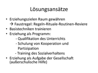 • Erziehungszielen Raum gewähren
 Faustregel: Regeln-Rituale-Routinen-Reviere
• Basistechniken trainieren
• Erziehung als Programm:
- Qualifikation des Unterrichts
- Schulung von Kooperation und
Partizipation
- Training des Sozialverhaltens
• Erziehung als Aufgabe der Gesellschaft
(außerschulische Hilfe)
Lösungsansätze
 