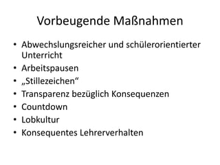 Vorbeugende Maßnahmen
• Abwechslungsreicher und schülerorientierter
Unterricht
• Arbeitspausen
• „Stillezeichen“
• Transparenz bezüglich Konsequenzen
• Countdown
• Lobkultur
• Konsequentes Lehrerverhalten
 