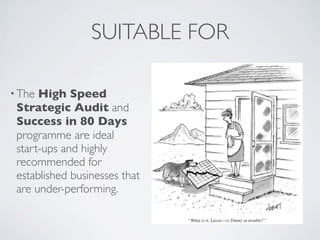 SUITABLE FOR

• The High Speed
 Strategic Audit and
 Success in 80 Days
 programme are ideal
 start-ups and highly
 recommended for
 established businesses that
 are under-performing.
 