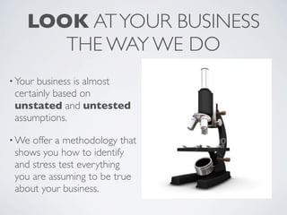 LOOK AT YOUR BUSINESS
       THE WAY WE DO
• Yourbusiness is almost
 certainly based on
 unstated and untested
 assumptions.

• We offer a methodology that
 shows you how to identify
 and stress test everything
 you are assuming to be true
 about your business.
 