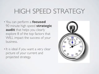 HIGH SPEED STRATEGY
• You can perform a focused
  90 minute high speed strategic
  audit that helps you clearly
  explore 8 of the top factors that
  WILL impact the success of your
  business.

• Itis ideal if you want a very clear
  picture of your current and
  projected strategy.
 