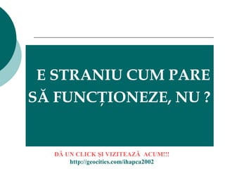 E STRANIU CUM PARE  SĂ FUNCŢIONEZE, NU ? DĂ UN CLICK ŞI  VIZITEAZ Ă  ACUM!!! http://geocities.com/ihapca2002 