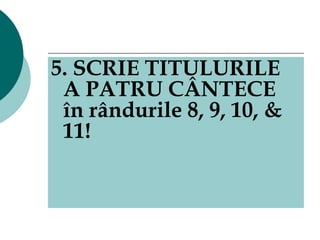 5. SCRIE TITULURILE A PATRU CÂNTECE în rândurile 8, 9, 10, & 11! 
