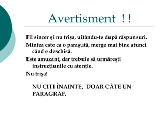 Fii sincer şi nu trişa ,  uitându-te după răspunsuri .  Mintea este ca o paraşută, merge mai bine atunci când e deschisă.  Este amuzant ,  dar trebuie să urmăreşti instrucţiunile cu atenţie.  Nu trişa !   NU CITI ÎNAINTE,  DOAR CÂTE UN PARAGRAF.  Avertisment  ! ! 