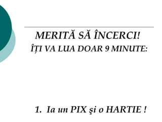 MERITĂ SĂ ÎNCERCI !   ÎŢI VA LUA DOAR 9 MINUTE: 1.  Ia un PIX şi o HARTIE !   
