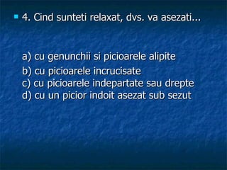 4.  Cind sunteti relaxat, dvs. va asezati... a) cu genunchii si picioarele alipite b) cu picioarele incrucisate c) cu picioarele indepartate sau drepte d) cu un picior indoit asezat sub sezut 
