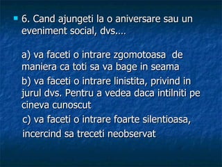 6.  Cand ajungeti la o aniversare sau un eveniment social, dvs.… a) va faceti o intrare zgomotoasa  de maniera ca toti sa va bage in seama b) va faceti o intrare linistita, privind in jurul dvs. Pentru a vedea daca intilniti pe cineva cunoscut c) va faceti o intrare foarte silentioasa,  incercind sa treceti neobservat 