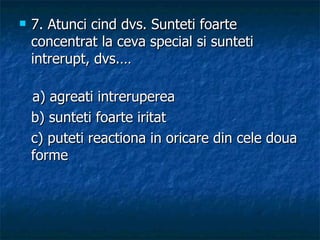 7.  Atunci cind dvs. Sunteti foarte concentrat la ceva special si sunteti intrerupt, dvs.… a) agreati intreruperea b) sunteti foarte iritat  c) puteti reactiona in oricare din cele doua forme 